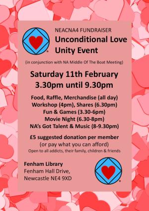 Unconditional Love Unity Event - Saturday 11th February 3.30pm until 9.30pm Food, Raffle, Merchandise (all day) Workshop (4pm), Shares (6.30pm) Fun & Games (3.30-6pm) Movie Night (6.30-8pm) NA’s Got Talent & Music (8-9.30pm) £5 suggested donation per member (or pay what you can afford) Open to all addicts, their family, children & friends