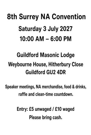 8th Surrey NA Convention Saturday 3 July 2027, 10:00 AM – 6:00 PM  Guildford Masonic Lodge (Weybourne House, Hitherbury Close, Guildford GU2 4DR) Speaker meetings, NA merchandise, food & drinks, raffle and clean-time countdown. Entry: £5 unwaged / £10 waged. Please bring cash.